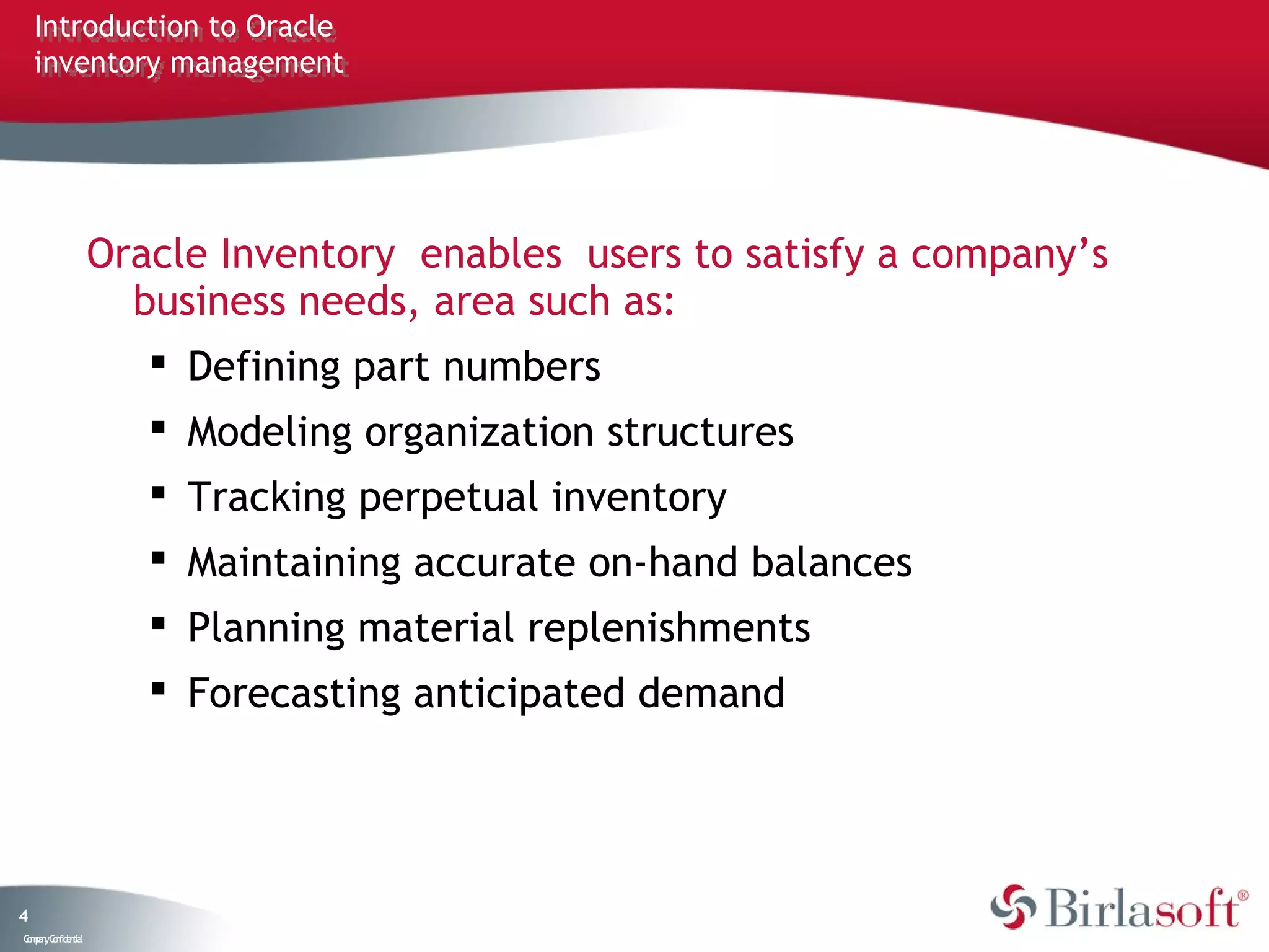 Introduction to Oracle
    inventory management




                   Oracle Inventory enables users to satisfy a company’s
                     business needs, area such as:
                       Defining part numbers
                       Modeling organization structures
                       Tracking perpetual inventory
                       Maintaining accurate on-hand balances
                       Planning material replenishments
                       Forecasting anticipated demand




4
C ma yC n e tia
 o p n o fid n l
 