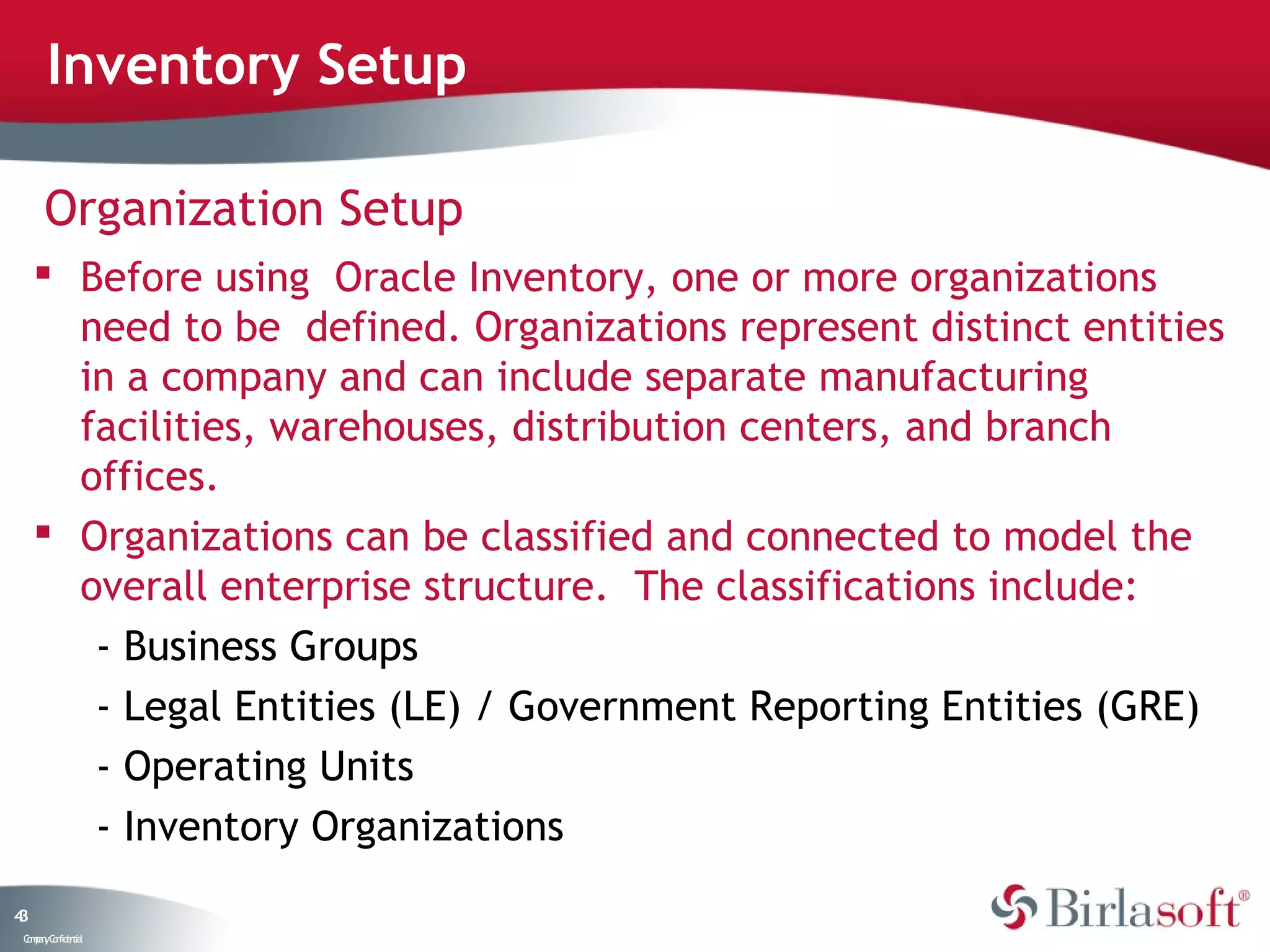 Inventory Setup

      Organization Setup
      Before using Oracle Inventory, one or more organizations
       need to be defined. Organizations represent distinct entities
       in a company and can include separate manufacturing
       facilities, warehouses, distribution centers, and branch
       offices.
      Organizations can be classified and connected to model the
       overall enterprise structure. The classifications include:
        - Business Groups
        - Legal Entities (LE) / Government Reporting Entities (GRE)
        - Operating Units
        - Inventory Organizations
43
 C ma yC n e tia
  o p n o fid n l
 