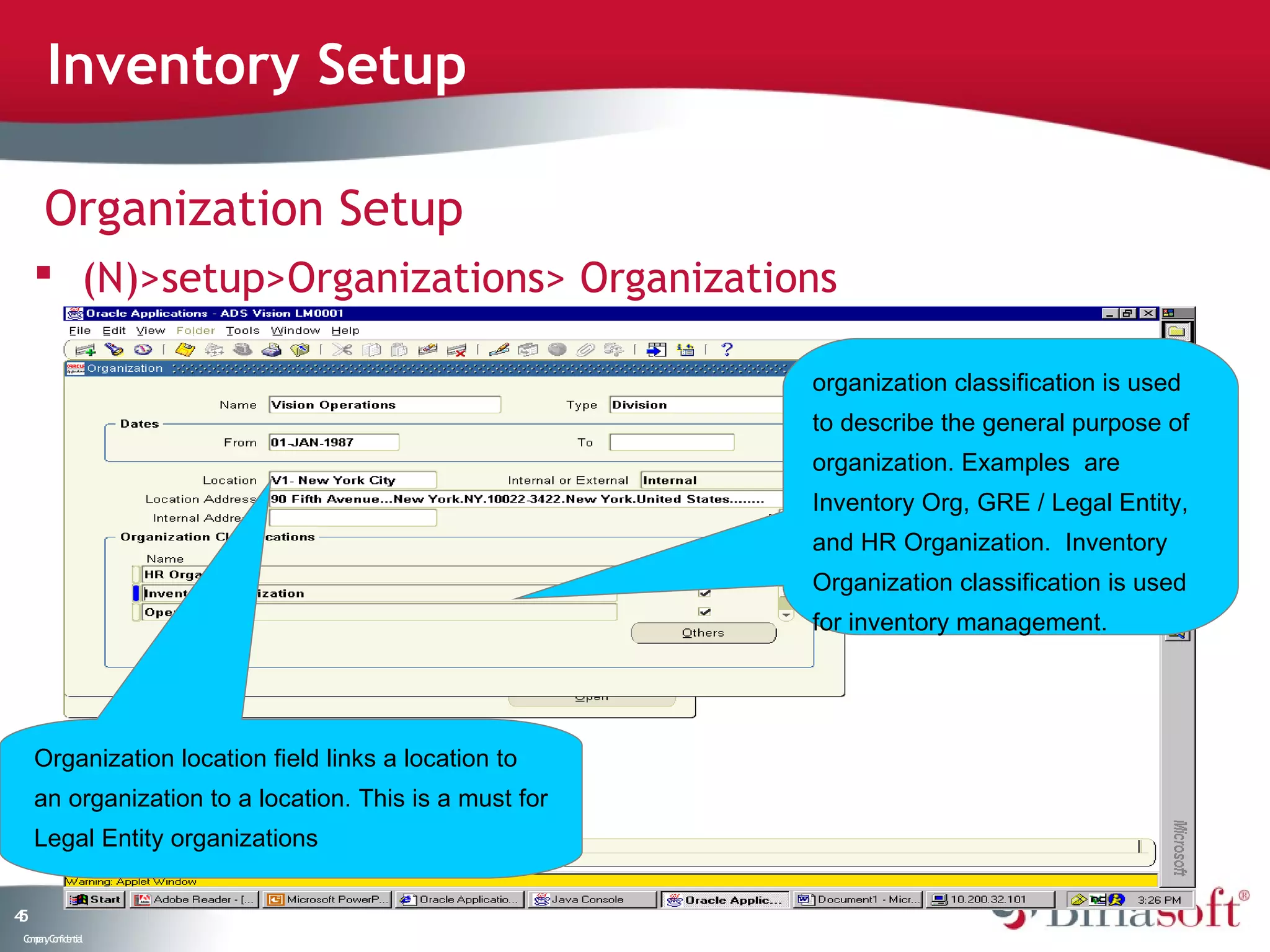 Inventory Setup

      Organization Setup
      (N)>setup>Organizations> Organizations

                                                         organization classification is used
                                                         to describe the general purpose of
                                                         organization. Examples are
                                                         Inventory Org, GRE / Legal Entity,
                                                         and HR Organization. Inventory
                                                         Organization classification is used
                                                         for inventory management.




     Organization location field links a location to
     an organization to a location. This is a must for
     Legal Entity organizations


45
 C ma yC n e tia
  o p n o fid n l
 
