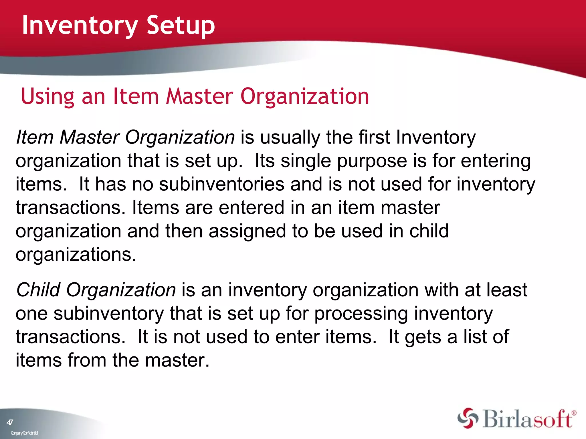 Inventory Setup

      Using an Item Master Organization
     Item Master Organization is usually the first Inventory
     organization that is set up. Its single purpose is for entering
     items. It has no subinventories and is not used for inventory
     transactions. Items are entered in an item master
     organization and then assigned to be used in child
     organizations.
     Child Organization is an inventory organization with at least
     one subinventory that is set up for processing inventory
     transactions. It is not used to enter items. It gets a list of
     items from the master.

47
 C ma yC n e tia
  o p n o fid n l
 