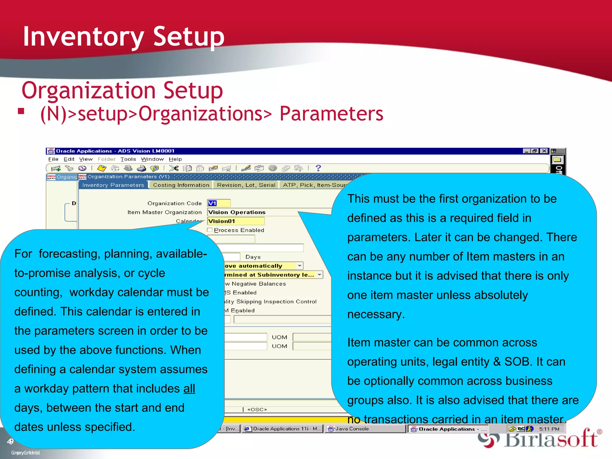 Inventory Setup
      Organization Setup
      (N)>setup>Organizations> Parameters



                                             This must be the first organization to be
                                             defined as this is a required field in
                                             parameters. Later it can be changed. There
     For forecasting, planning, available-   can be any number of Item masters in an
     to-promise analysis, or cycle           instance but it is advised that there is only
     counting, workday calendar must be      one item master unless absolutely
     defined. This calendar is entered in    necessary.
     the parameters screen in order to be
                                             Item master can be common across
     used by the above functions. When
                                             operating units, legal entity & SOB. It can
     defining a calendar system assumes
                                             be optionally common across business
     a workday pattern that includes all
                                             groups also. It is also advised that there are
     days, between the start and end
                                             no transactions carried in an item master
     dates unless specified.
49
 C ma yC n e tia
  o p n o fid n l
 
