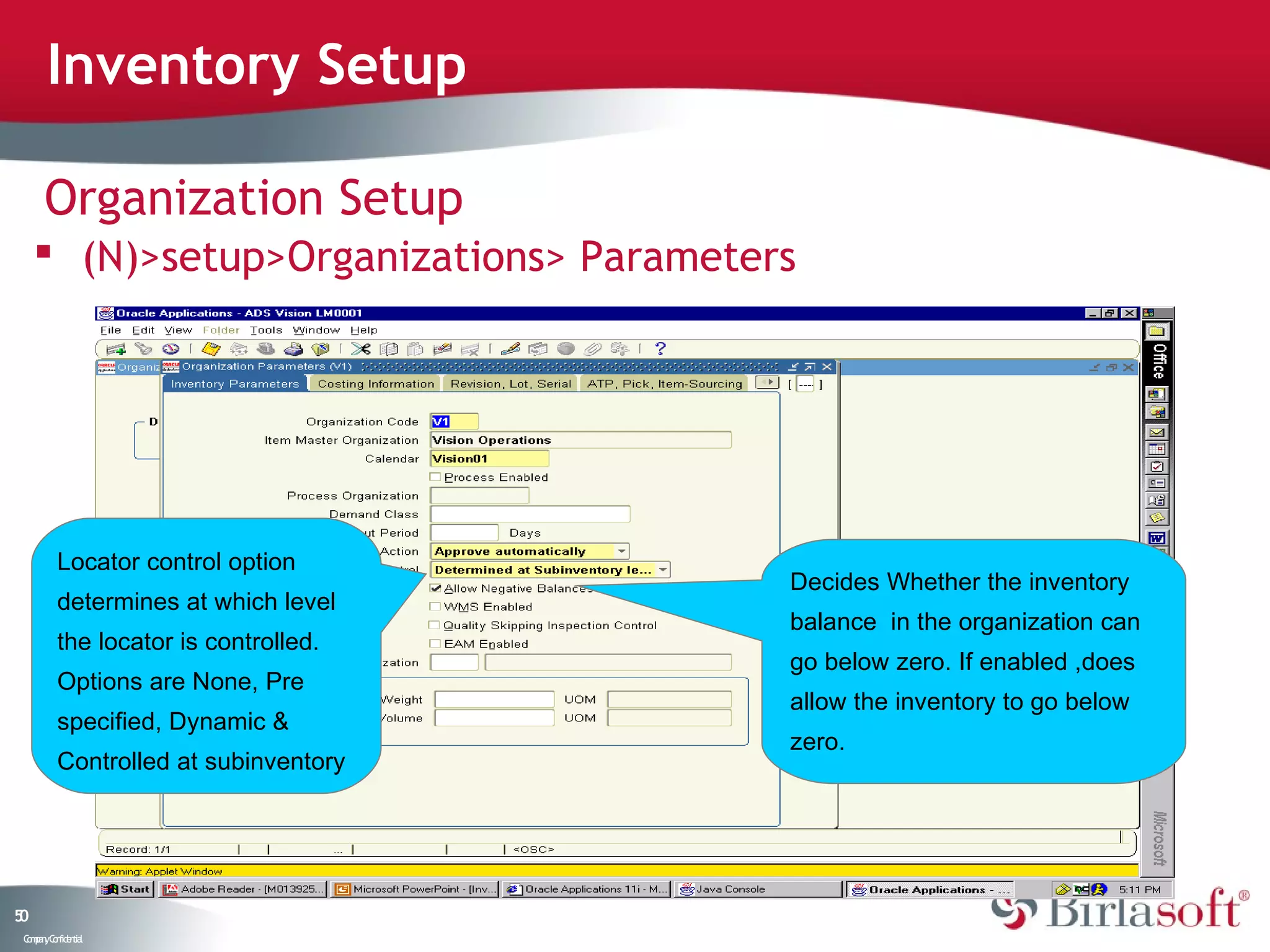 Inventory Setup

      Organization Setup
      (N)>setup>Organizations> Parameters




          Locator control option
                                         Decides Whether the inventory
          determines at which level
                                         balance in the organization can
          the locator is controlled.
                                         go below zero. If enabled ,does
          Options are None, Pre
                                         allow the inventory to go below
          specified, Dynamic &
                                         zero.
          Controlled at subinventory




50
 C ma yC n e tia
  o p n o fid n l
 