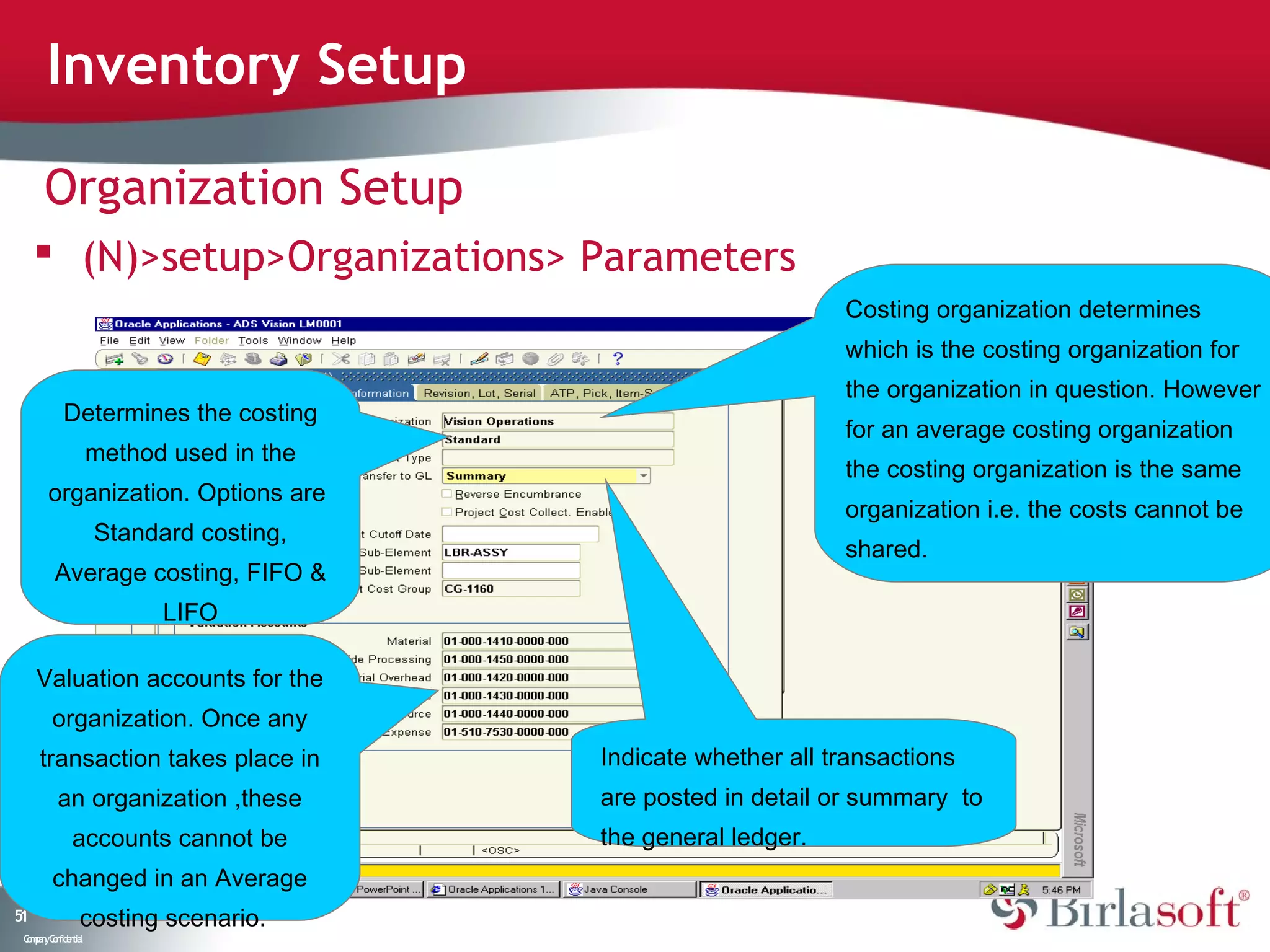 Inventory Setup

      Organization Setup
      (N)>setup>Organizations> Parameters
                                                               Costing organization determines
                                                               which is the costing organization for
                                                               the organization in question. However
           Determines the costing
                                                               for an average costing organization
                    method used in the
                                                               the costing organization is the same
       organization. Options are
                                                               organization i.e. the costs cannot be
                    Standard costing,
                                                               shared.
         Average costing, FIFO &
                          LIFO

     Valuation accounts for the
        organization. Once any
     transaction takes place in          Indicate whether all transactions
          an organization ,these         are posted in detail or summary to
              accounts cannot be         the general ledger.
        changed in an Average
51              costing scenario.
 C ma yC n e tia
  o p n o fid n l
 