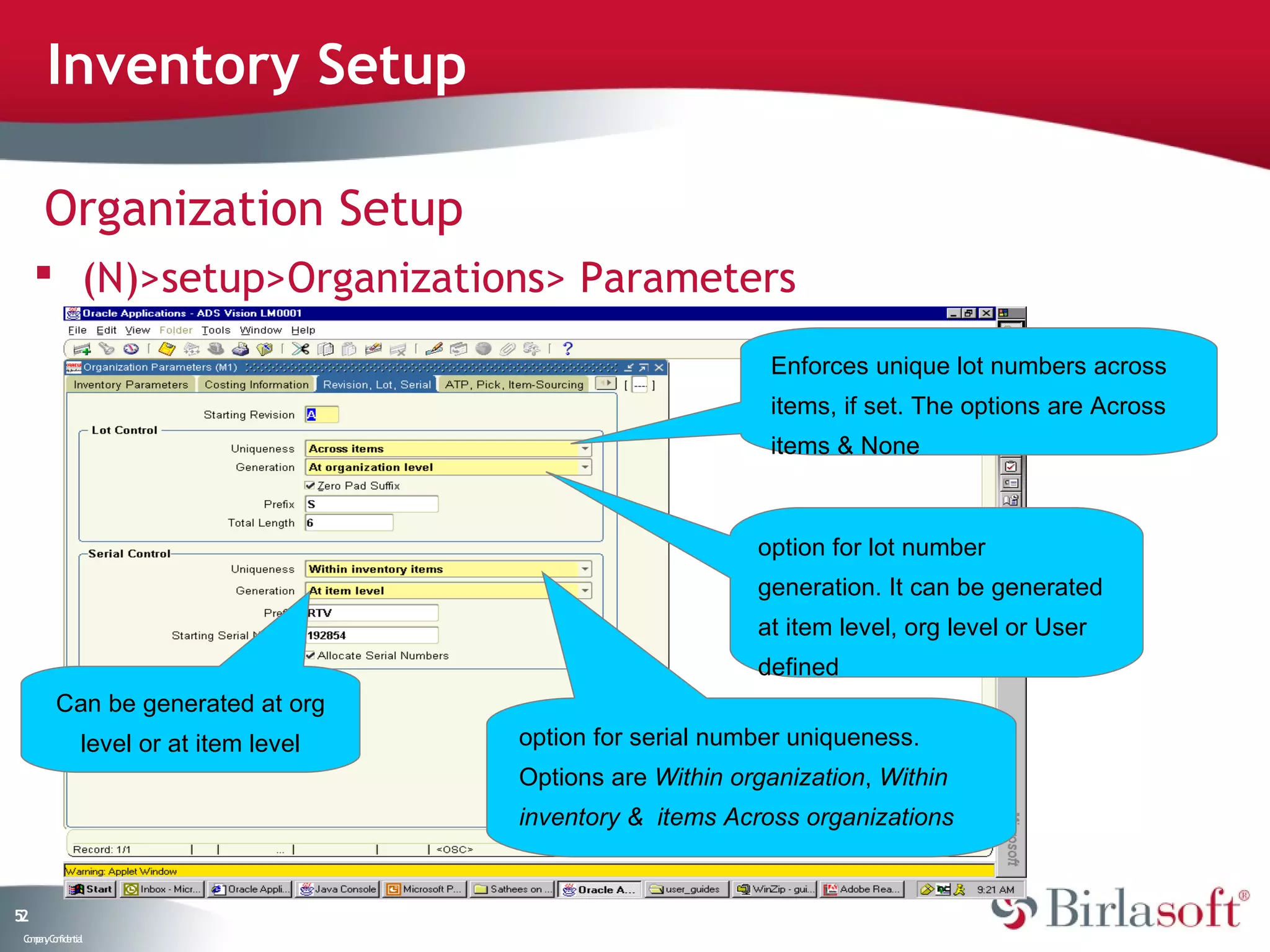 Inventory Setup

      Organization Setup
      (N)>setup>Organizations> Parameters

                                                               Enforces unique lot numbers across
                                                               items, if set. The options are Across
                                                               items & None



                                                              option for lot number
                                                              generation. It can be generated
                                                              at item level, org level or User
                                                              defined
         Can be generated at org
                level or at item level   option for serial number uniqueness.
                                         Options are Within organization, Within
                                         inventory & items Across organizations


52
 C ma yC n e tia
  o p n o fid n l
 