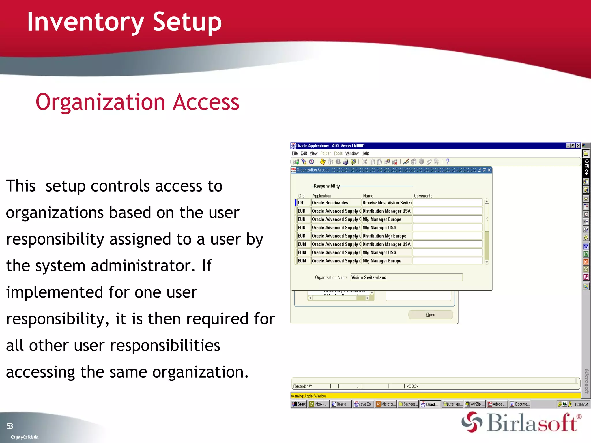 Inventory Setup


               Organization Access


This setup controls access to
organizations based on the user
responsibility assigned to a user by
the system administrator. If
implemented for one user
responsibility, it is then required for
all other user responsibilities
accessing the same organization.


53
 C ma yC n e tia
  o p n o fid n l
 