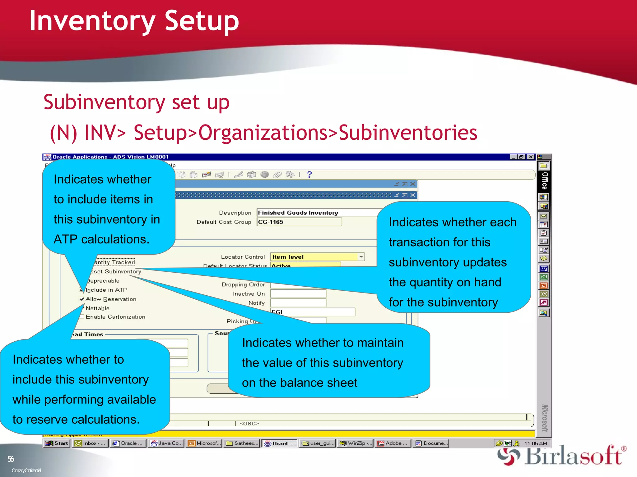 Inventory Setup

                    Subinventory set up
                     (N) INV> Setup>Organizations>Subinventories

                     Indicates whether
                     to include items in
                     this subinventory in                              Indicates whether each
                     ATP calculations.                                 transaction for this
                                                                       subinventory updates
                                                                       the quantity on hand
                                                                       for the subinventory


                                            Indicates whether to maintain
 Indicates whether to                       the value of this subinventory
 include this subinventory                  on the balance sheet
 while performing available
 to reserve calculations.


56
 C ma yC n e tia
  o p n o fid n l
 