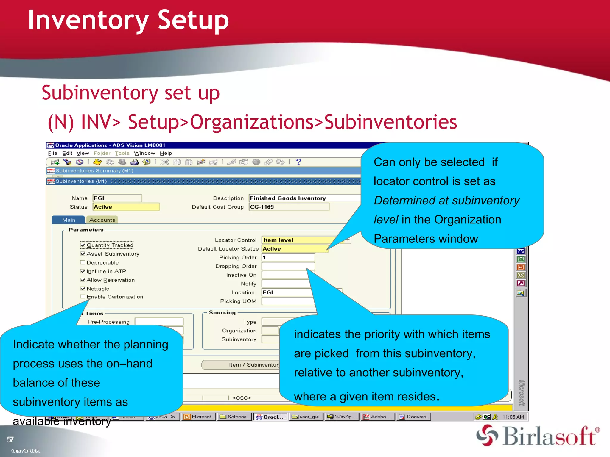 Inventory Setup

                    Subinventory set up
                     (N) INV> Setup>Organizations>Subinventories
                                                             Can only be selected if
                                                             locator control is set as
                                                             Determined at subinventory
                                                             level in the Organization
                                                             Parameters window




                                              indicates the priority with which items
 Indicate whether the planning
                                              are picked from this subinventory,
 process uses the on–hand
                                              relative to another subinventory,
 balance of these
 subinventory items as                        where a given item resides.

 available inventory
57
 C ma yC n e tia
  o p n o fid n l
 