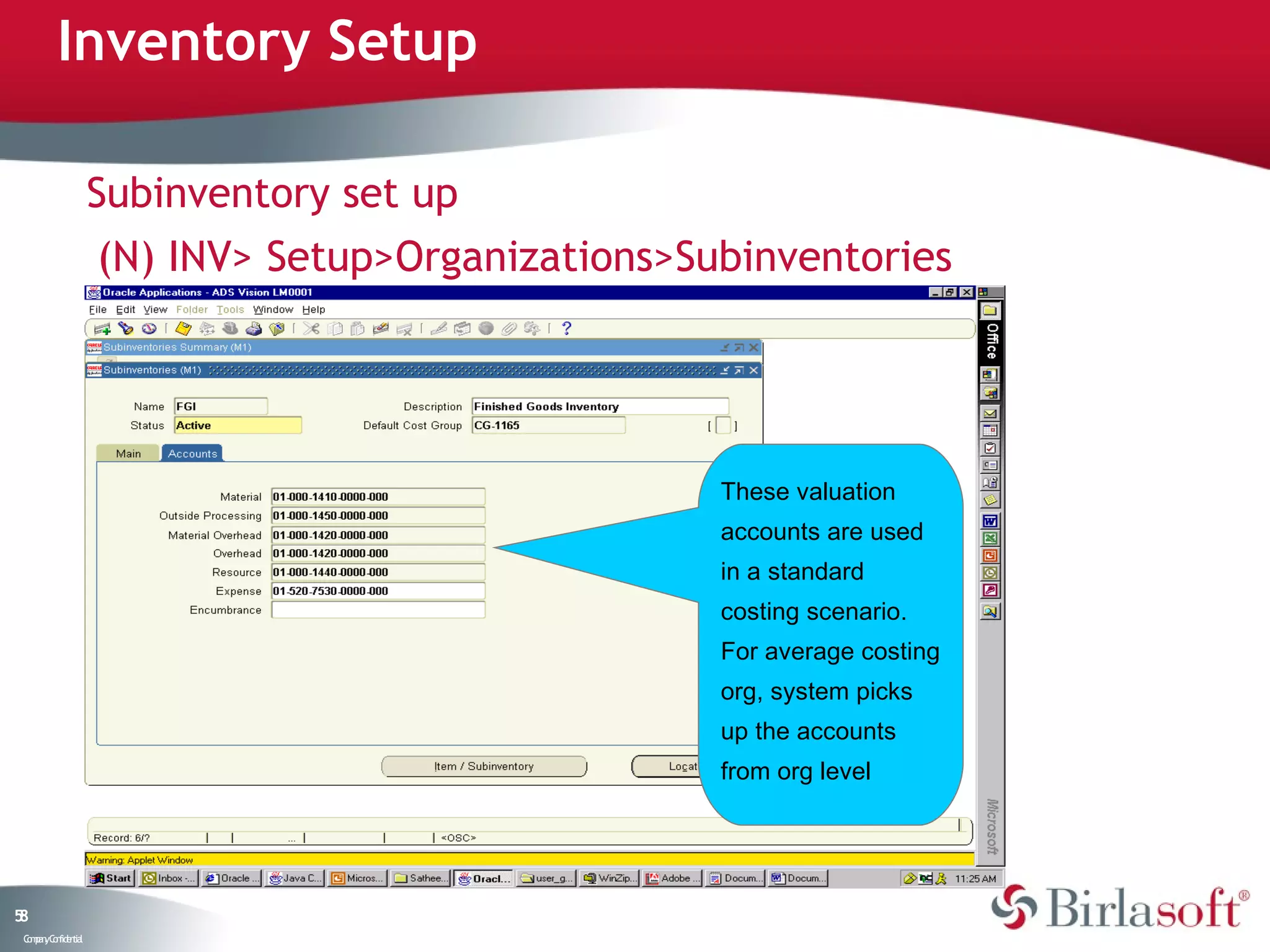 Inventory Setup

                    Subinventory set up
                    (N) INV> Setup>Organizations>Subinventories




                                                   These valuation
                                                   accounts are used
                                                   in a standard
                                                   costing scenario.
                                                   For average costing
                                                   org, system picks
                                                   up the accounts
                                                   from org level




58
 C ma yC n e tia
  o p n o fid n l
 