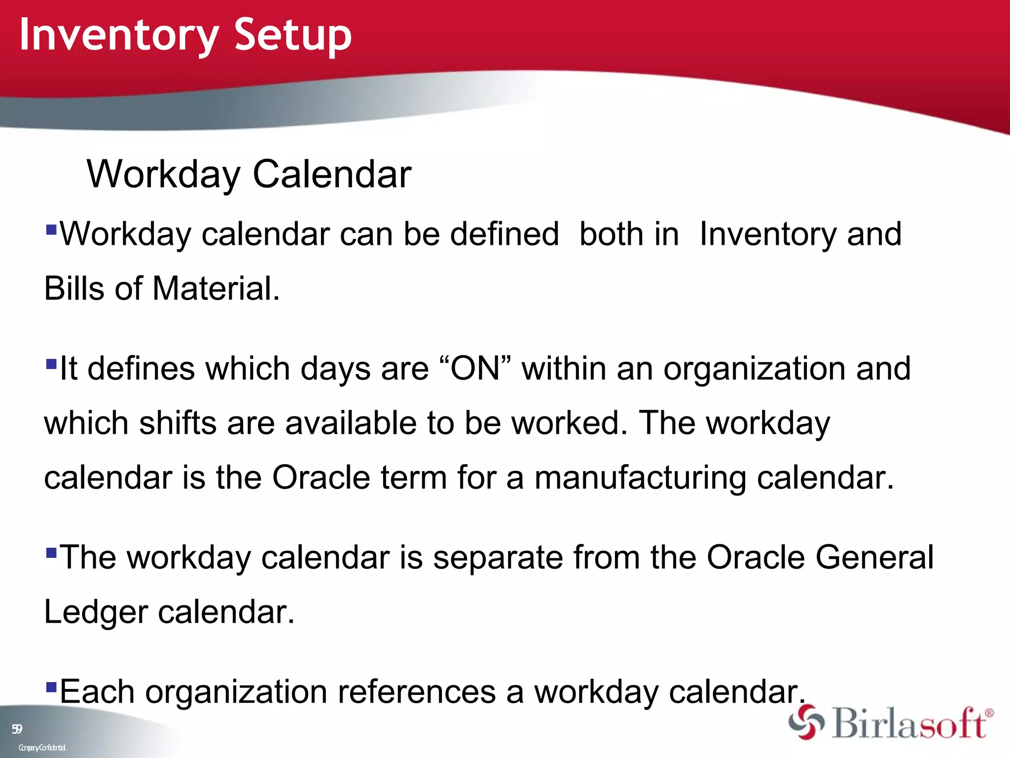 Inventory Setup


                    Workday Calendar
         Workday calendar can be defined both in Inventory and
         Bills of Material.

         It defines which days are “ON” within an organization and
         which shifts are available to be worked. The workday
         calendar is the Oracle term for a manufacturing calendar.

         The workday calendar is separate from the Oracle General
         Ledger calendar.

         Each organization references a workday calendar.
59
 C ma yC n e tia
  o p n o fid n l
 