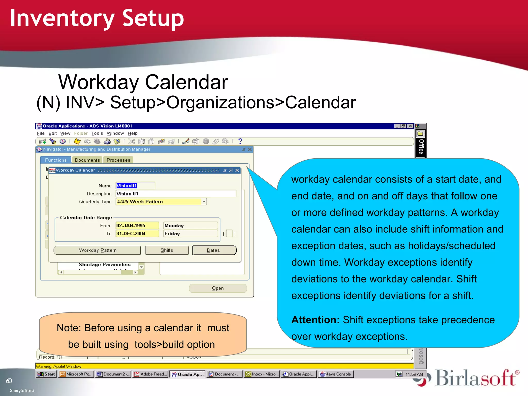 Inventory Setup

                      Workday Calendar
                    (N) INV> Setup>Organizations>Calendar



                                                              workday calendar consists of a start date, and
                                                              end date, and on and off days that follow one
                                                              or more defined workday patterns. A workday
                                                              calendar can also include shift information and
                                                              exception dates, such as holidays/scheduled
                                                              down time. Workday exceptions identify
                                                              deviations to the workday calendar. Shift
                                                              exceptions identify deviations for a shift.

                                                              Attention: Shift exceptions take precedence
                      Note: Before using a calendar it must
                                                              over workday exceptions.
                        be built using tools>build option


60
 C ma yC n e tia
  o p n o fid n l
 