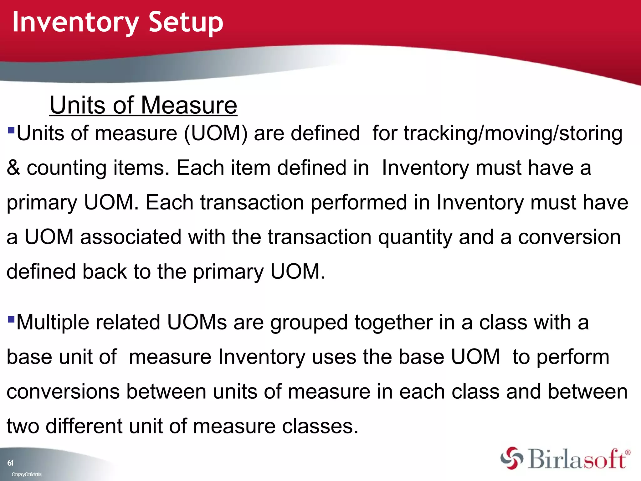 Inventory Setup

                    Units of Measure
Units of measure (UOM) are defined for tracking/moving/storing
& counting items. Each item defined in Inventory must have a
primary UOM. Each transaction performed in Inventory must have
a UOM associated with the transaction quantity and a conversion
defined back to the primary UOM.

Multiple related UOMs are grouped together in a class with a
base unit of measure Inventory uses the base UOM to perform
conversions between units of measure in each class and between
two different unit of measure classes.
61
 C ma yC n e tia
  o p n o fid n l
 