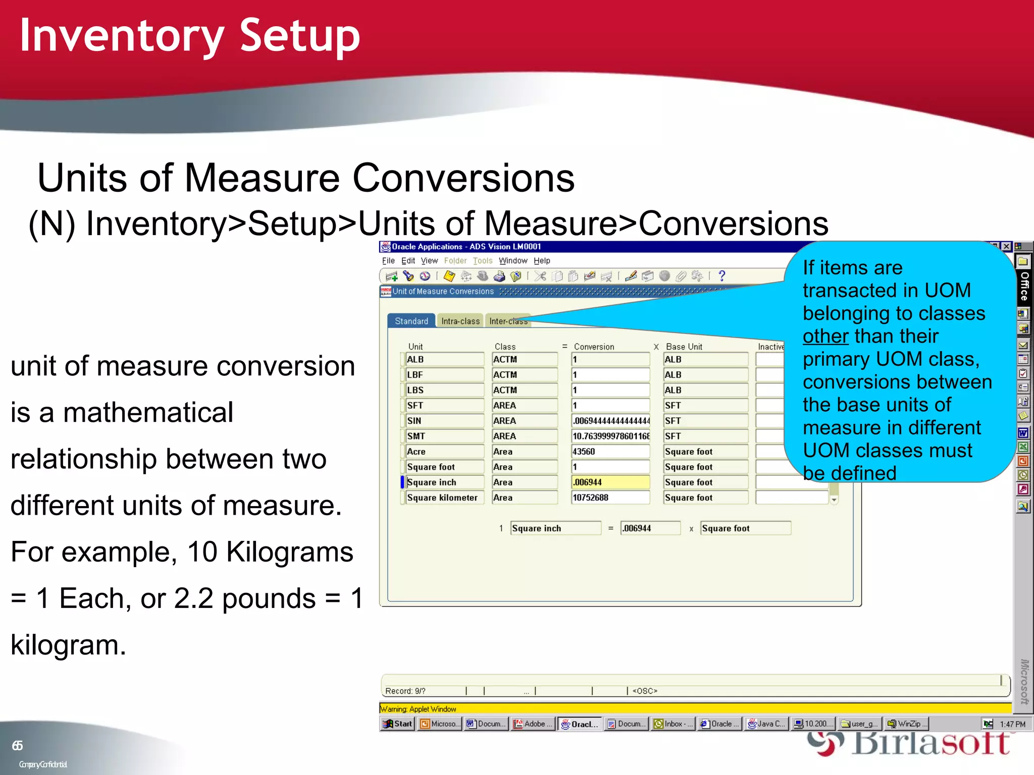 Inventory Setup


      Units of Measure Conversions
     (N) Inventory>Setup>Units of Measure>Conversions
                                                   If items are
                                                   transacted in UOM
                                                   belonging to classes
                                                   other than their
unit of measure conversion                         primary UOM class,
                                                   conversions between
                                                   the base units of
is a mathematical                                  measure in different
                                                   UOM classes must
relationship between two                           be defined
different units of measure.
For example, 10 Kilograms
= 1 Each, or 2.2 pounds = 1
kilogram.


65
 C ma yC n e tia
  o p n o fid n l
 