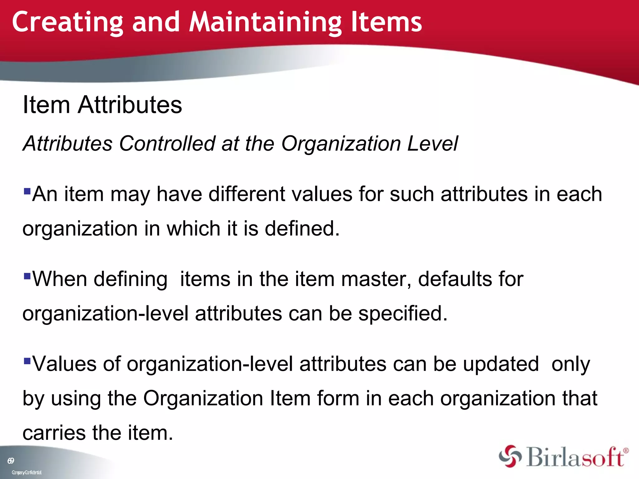 Creating and Maintaining Items

      Item Attributes
      Attributes Controlled at the Organization Level

      An item may have different values for such attributes in each
      organization in which it is defined.

      When defining items in the item master, defaults for
      organization-level attributes can be specified.

      Values of organization-level attributes can be updated only
      by using the Organization Item form in each organization that
      carries the item.
69
 C ma yC n e tia
  o p n o fid n l
 