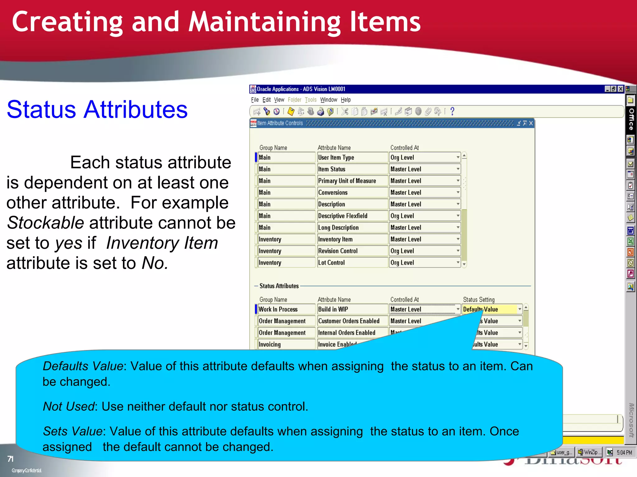 Creating and Maintaining Items


Status Attributes

         Each status attribute
is dependent on at least one
other attribute. For example
Stockable attribute cannot be
set to yes if Inventory Item
attribute is set to No.




                    Defaults Value: Value of this attribute defaults when assigning the status to an item. Can
                    be changed.

                    Not Used: Use neither default nor status control.

                    Sets Value: Value of this attribute defaults when assigning the status to an item. Once
                    assigned the default cannot be changed.
71
 C ma yC n e tia
  o p n o fid n l
 