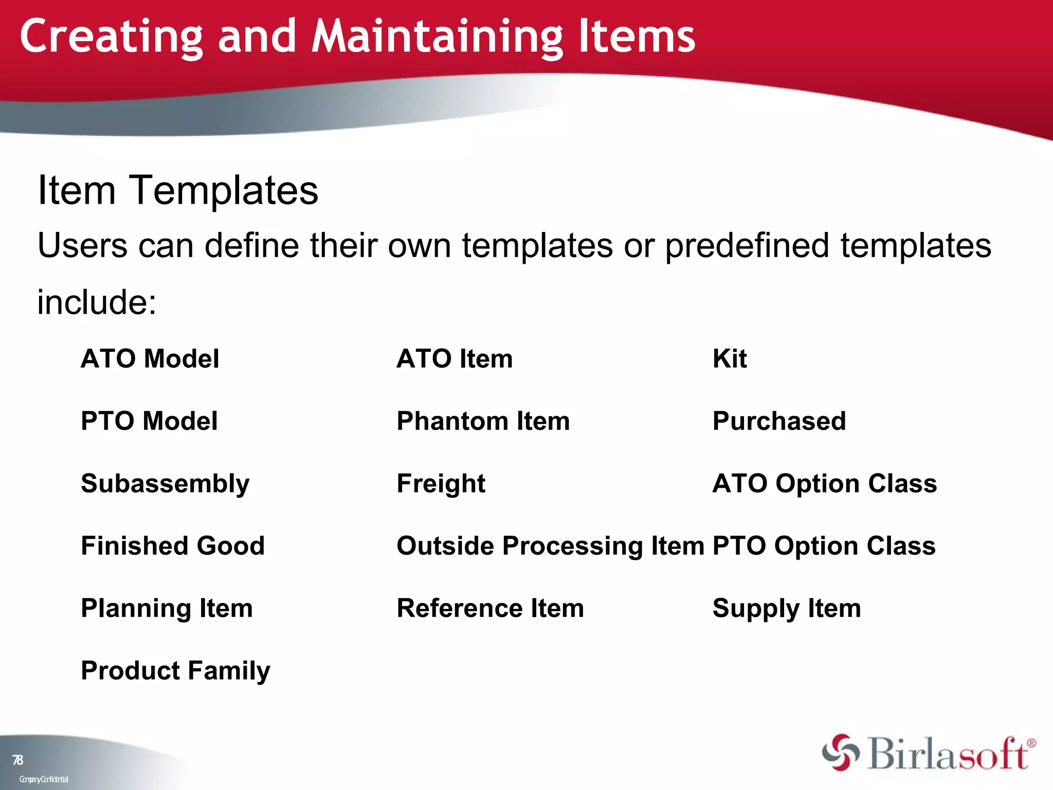 Creating and Maintaining Items


      Item Templates
      Users can define their own templates or predefined templates
      include:
                    ATO Model        ATO Item               Kit

                    PTO Model        Phantom Item           Purchased

                    Subassembly      Freight                ATO Option Class

                    Finished Good    Outside Processing Item PTO Option Class

                    Planning Item    Reference Item         Supply Item

                    Product Family


78
 C ma yC n e tia
  o p n o fid n l
 
