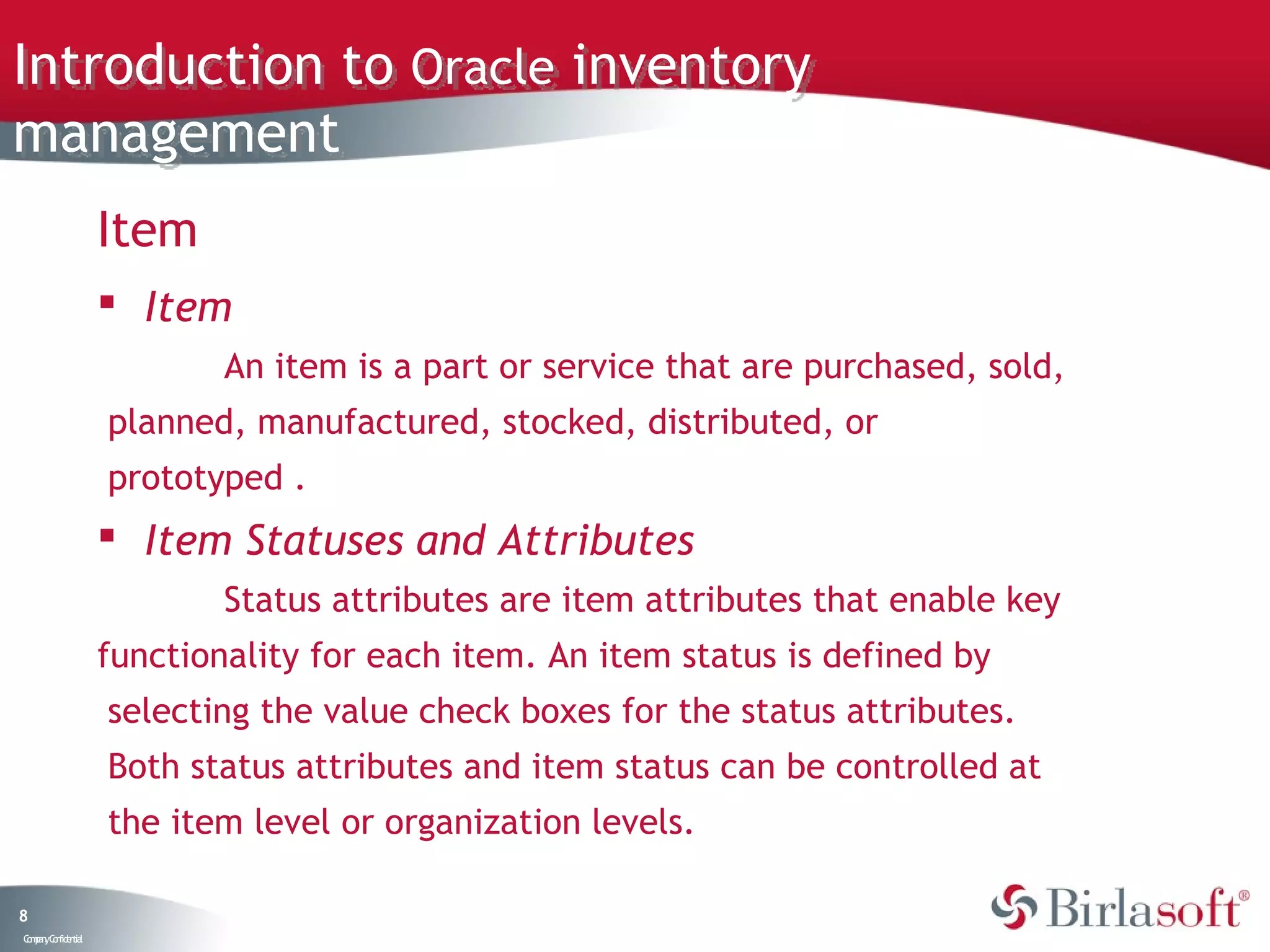 Introduction to Oracle inventory
management
                   Item
                    Item
                           An item is a part or service that are purchased, sold,
                   planned, manufactured, stocked, distributed, or
                   prototyped .
                    Item Statuses and Attributes
                           Status attributes are item attributes that enable key
                   functionality for each item. An item status is defined by
                   selecting the value check boxes for the status attributes.
                   Both status attributes and item status can be controlled at
                   the item level or organization levels.

8
C ma yC n e tia
 o p n o fid n l
 