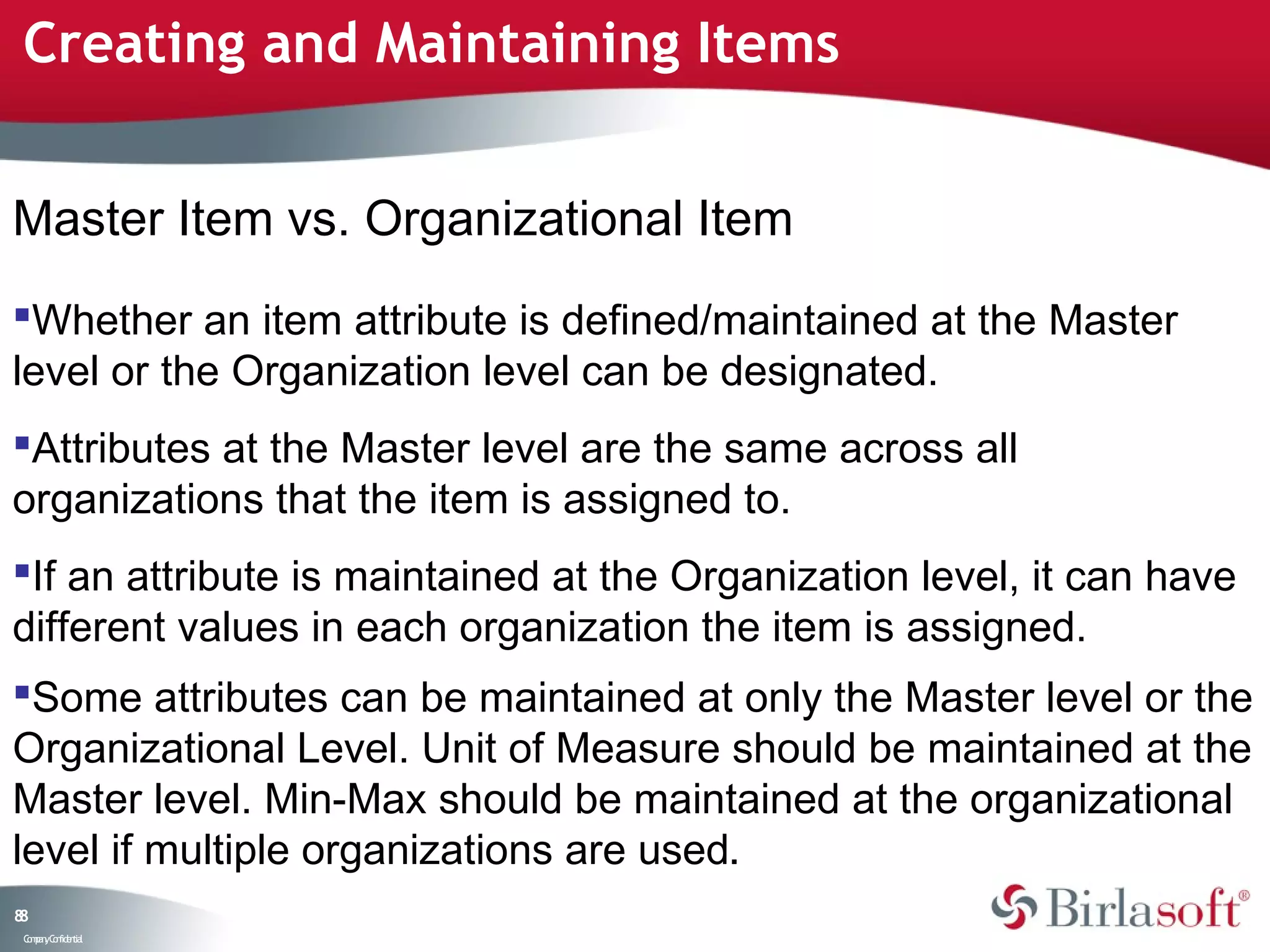 Creating and Maintaining Items


Master Item vs. Organizational Item
Whether an item attribute is defined/maintained at the Master
level or the Organization level can be designated.
Attributes at the Master level are the same across all
organizations that the item is assigned to.
If an attribute is maintained at the Organization level, it can have
different values in each organization the item is assigned.
Some attributes can be maintained at only the Master level or the
Organizational Level. Unit of Measure should be maintained at the
Master level. Min-Max should be maintained at the organizational
level if multiple organizations are used.
88
 C ma yC n e tia
  o p n o fid n l
 