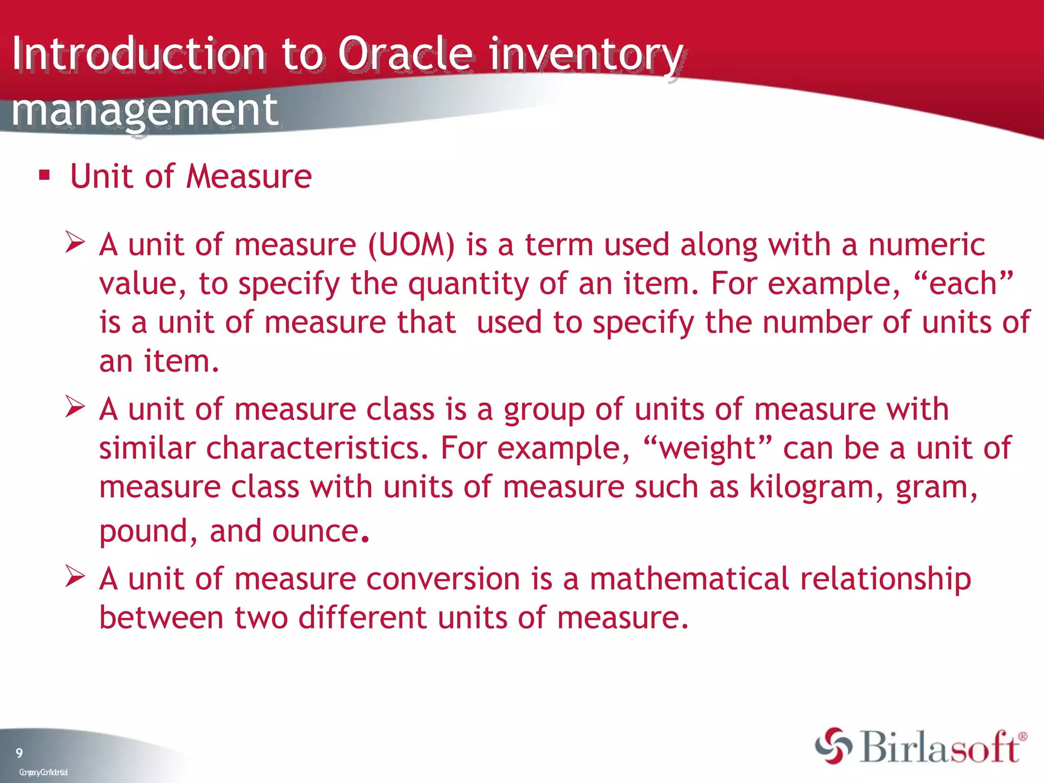 Introduction to Oracle inventory
management
      Unit of Measure
               A unit of measure (UOM) is a term used along with a numeric
                value, to specify the quantity of an item. For example, “each”
                is a unit of measure that used to specify the number of units of
                an item.
               A unit of measure class is a group of units of measure with
                similar characteristics. For example, “weight” can be a unit of
                measure class with units of measure such as kilogram, gram,
                pound, and ounce.
               A unit of measure conversion is a mathematical relationship
                between two different units of measure.



9
C ma yC n e tia
 o p n o fid n l
 