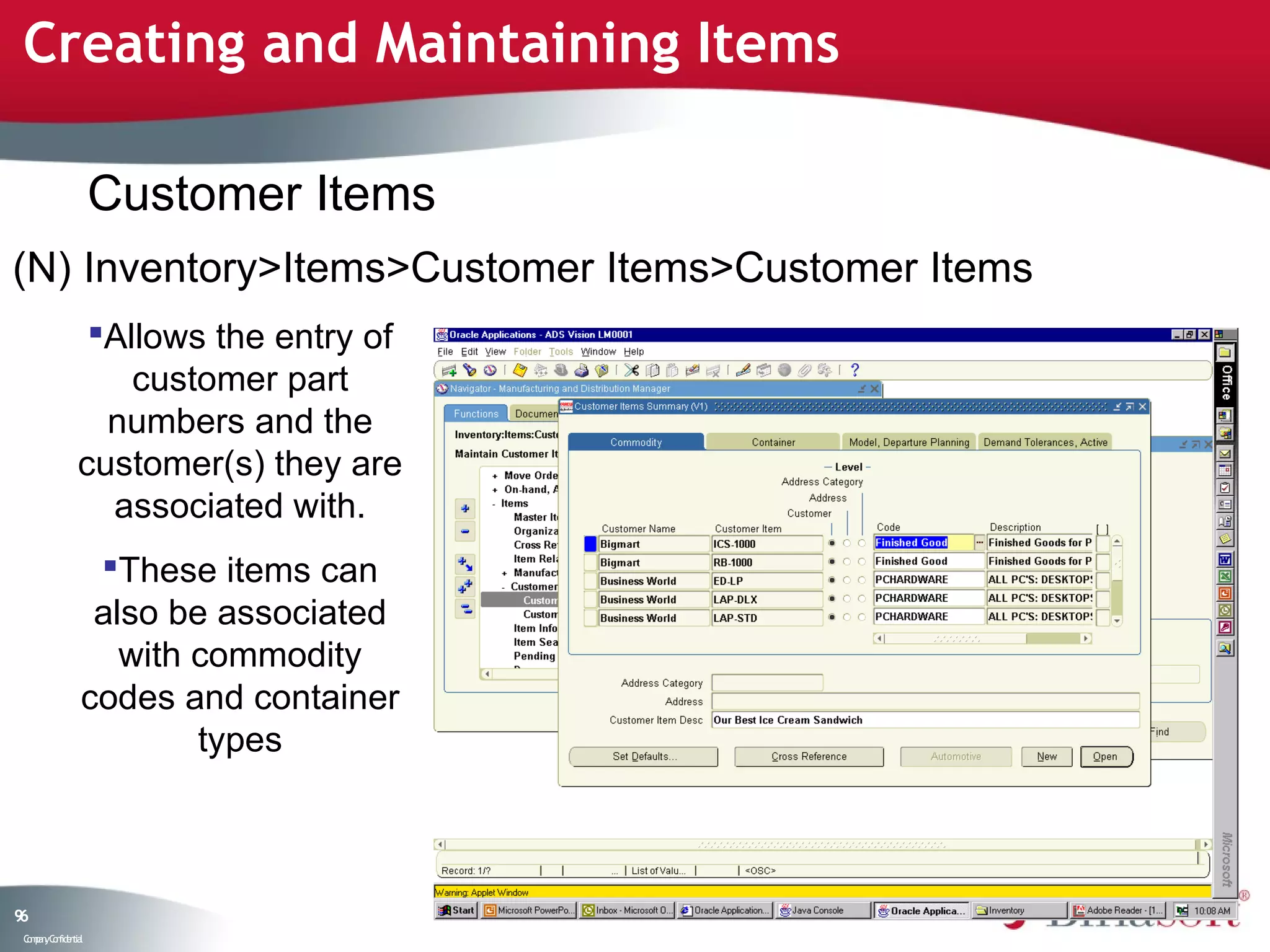Creating and Maintaining Items

                    Customer Items
(N) Inventory>Items>Customer Items>Customer Items
                Allows the entry of
                   customer part
                 numbers and the
               customer(s) they are
                 associated with.
                 These items can
                 also be associated
                   with commodity
                codes and container
                        types



96
 C ma yC n e tia
  o p n o fid n l
 