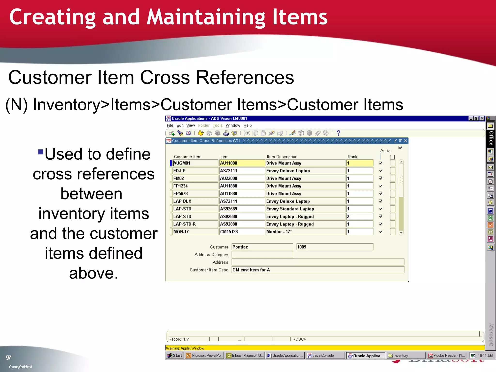 Creating and Maintaining Items

Customer Item Cross References
(N) Inventory>Items>Customer Items>Customer Items

                Used to define
               cross references
                    between
                inventory items
               and the customer
                 items defined
                     above.



97
 C ma yC n e tia
  o p n o fid n l
 