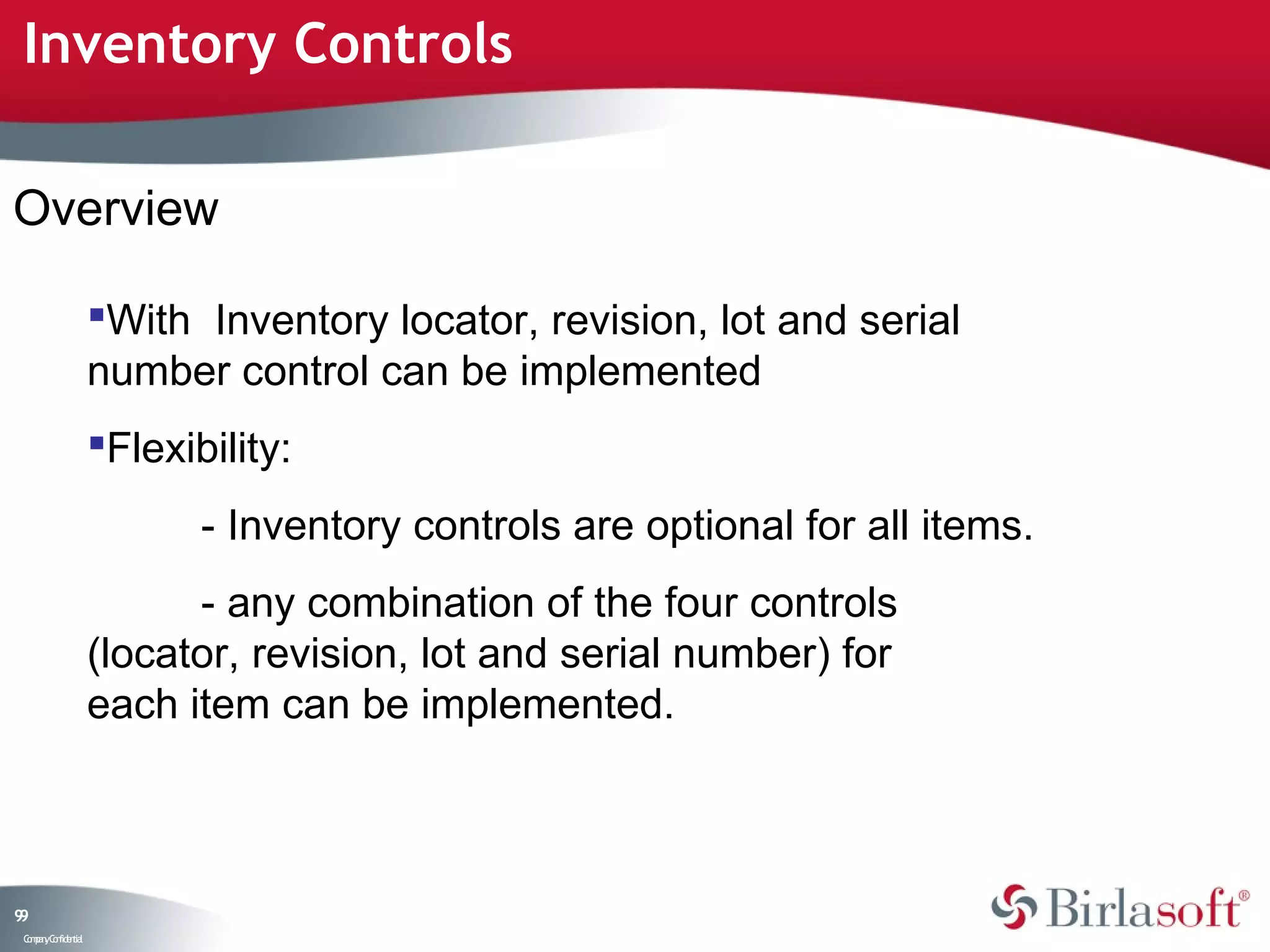 Inventory Controls

Overview

                    With Inventory locator, revision, lot and serial
                    number control can be implemented
                    Flexibility:
                           - Inventory controls are optional for all items.
                          - any combination of the four controls
                    (locator, revision, lot and serial number) for
                    each item can be implemented.



99
 C ma yC n e tia
  o p n o fid n l
 