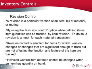 Inventory Controls


                    Revision Control
               A revision is a particular version of an item, bill of material,
               or routing.
               By using the ‘Revision control’ option while defining items
               item quantities can be tracked by item revision. To do so a
               revision is a must for each material transaction.
               Revision control is enabled for items for which version
               changes or changes that are significant enough to track but
               are not affecting the function and feature of the item are
               tracked .
                RevisionControl item attribute cannot be changed when
               an item has quantity on hand.
12
0
 C ma yC n e tia
  o p n o fid n l
 