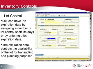 Inventory Controls

         Lot Control
Lot can have an
expiration date by
assigning a number of
lot control shelf life days
or by entering a lot
expiration date.
The expiration date
controls the availability
of the lot for transacting
and planning purposes.


16
0
 C ma yC n e tia
  o p n o fid n l
 