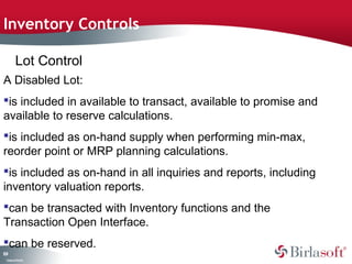 Inventory Controls

         Lot Control
A Disabled Lot:
is included in available to transact, available to promise and
available to reserve calculations.
is included as on-hand supply when performing min-max,
reorder point or MRP planning calculations.
is included as on-hand in all inquiries and reports, including
inventory valuation reports.
can be transacted with Inventory functions and the
Transaction Open Interface.
can be reserved.
19
0
 C ma yC n e tia
  o p n o fid n l
 