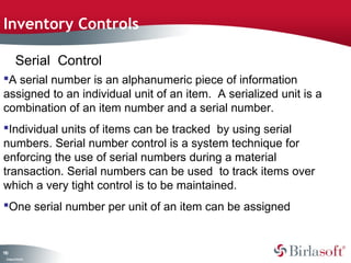 Inventory Controls

         Serial Control
A serial number is an alphanumeric piece of information
assigned to an individual unit of an item. A serialized unit is a
combination of an item number and a serial number.
Individual units of items can be tracked by using serial
numbers. Serial number control is a system technique for
enforcing the use of serial numbers during a material
transaction. Serial numbers can be used to track items over
which a very tight control is to be maintained.
One serial number per unit of an item can be assigned


10
1
 C ma yC n e tia
  o p n o fid n l
 