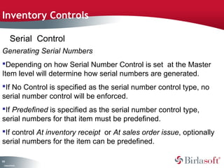 Inventory Controls

         Serial Control
Generating Serial Numbers
Depending on how Serial Number Control is set at the Master
Item level will determine how serial numbers are generated.
If No Control is specified as the serial number control type, no
serial number control will be enforced.
If Predefined is specified as the serial number control type,
serial numbers for that item must be predefined.
If control At inventory receipt or At sales order issue, optionally
serial numbers for the item can be predefined.

11
1
 C ma yC n e tia
  o p n o fid n l
 