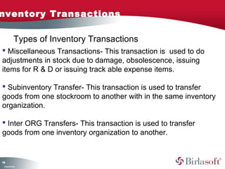 nventory Transactions

               Types of Inventory Transactions
 Miscellaneous Transactions- This transaction is used to do
adjustments in stock due to damage, obsolescence, issuing
items for R & D or issuing track able expense items.

 Subinventory Transfer- This transaction is used to transfer
goods from one stockroom to another with in the same inventory
organization.

 Inter ORG Transfers- This transaction is used to transfer
goods from one inventory organization to another.


18
1
 C ma yC n e tia
  o p n o fid n l
 