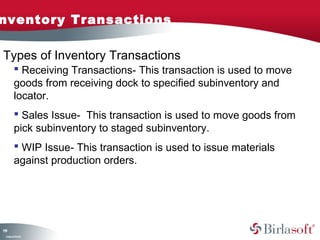 nventory Transactions

Types of Inventory Transactions
          Receiving Transactions- This transaction is used to move
         goods from receiving dock to specified subinventory and
         locator.
          Sales Issue- This transaction is used to move goods from
         pick subinventory to staged subinventory.
          WIP Issue- This transaction is used to issue materials
         against production orders.




19
1
 C ma yC n e tia
  o p n o fid n l
 