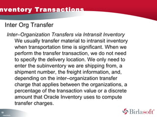 nventory Transactions

     Inter Org Transfer
         Inter–Organization Transfers via Intransit Inventory
             We usually transfer material to intransit inventory
             when transportation time is significant. When we
             perform the transfer transaction, we do not need
             to specify the delivery location. We only need to
             enter the subinventory we are shipping from, a
             shipment number, the freight information, and,
             depending on the inter–organization transfer
             charge that applies between the organizations, a
             percentage of the transaction value or a discrete
             amount that Oracle Inventory uses to compute
             transfer charges.
10
3
 C ma yC n e tia
  o p n o fid n l
 