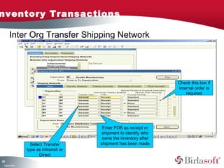 nventory Transactions

        Inter Org Transfer Shipping Network




                                                                       Check this box if
                                                                       internal order is
                                                                           required




                                            Enter FOB as receipt or
                                           shipment to identify who
                                            owns the inventory after
                      Select Transfer      shipment has been made
                    type as Intransit or
                          Direct
11
3
 C ma yC n e tia
  o p n o fid n l
 