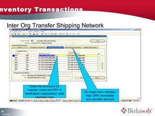 nventory Transactions

         Inter Org Transfer Shipping Network




                        Enter the accounts for
                      transfer credit and PPV if
                                                    On these form maintain
                    destination organization uses
                                                    Inter ORG receivable
                            standard cost
                                                     and payable account



13
3
 C ma yC n e tia
  o p n o fid n l
 