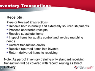 nventory Transactions


                    Receipts
                    Type of Receipt Transactions
                     Receive both internally and externally sourced shipments
                     Process unordered receipts
                     Receive substitute items
                     Inspect items for quality control and invoice matching
                    needs
                     Correct transaction errors
                     Receive returned items into invento
                     Return delivered items to receiving

         Note: As part of inventory training only standard receiving
         transaction will be covered with receipt routing as Direct
17
3
         Delivery
 C ma yC n e tia
  o p n o fid n l
 
