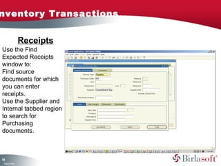 nventory Transactions


                    Receipts
Use the Find
Expected Receipts
window to:
Find source
documents for which
you can enter
receipts.
Use the Supplier and
Internal tabbed region
to search for
Purchasing
documents.



18
3
 C ma yC n e tia
  o p n o fid n l
 