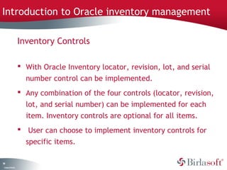 Introduction to Oracle inventory management

                    Inventory Controls

                     With Oracle Inventory locator, revision, lot, and serial
                      number control can be implemented.
                     Any combination of the four controls (locator, revision,
                      lot, and serial number) can be implemented for each
                      item. Inventory controls are optional for all items.
                     User can choose to implement inventory controls for
                      specific items.

14
 C ma yC n e tia
  o p n o fid n l
 