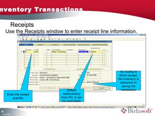 nventory Transactions

                    Receipts
      Use the Receipts window to enter receipt line information.




                                                         As routing is
                                                        direct receipt,
                                                       the inventory is
                                                         delivered on
                                                           saving the
                                   Default                transaction
         Enter the receipt       subinventory
             quantity          from PO. It can
                                be overridden


10
4
 C ma yC n e tia
  o p n o fid n l
 