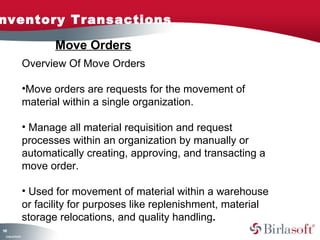 nventory Transactions

                           Move Orders
                    Overview Of Move Orders

                    •Move orders are requests for the movement of
                    material within a single organization.

                    • Manage all material requisition and request
                    processes within an organization by manually or
                    automatically creating, approving, and transacting a
                    move order.

                    • Used for movement of material within a warehouse
                    or facility for purposes like replenishment, material
                    storage relocations, and quality handling.
11
4
 C ma yC n e tia
  o p n o fid n l
 