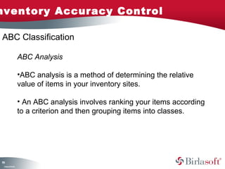 nventory Accuracy Control

ABC Classification

                    ABC Analysis

                    •ABC analysis is a method of determining the relative
                    value of items in your inventory sites.

                    • An ABC analysis involves ranking your items according
                    to a criterion and then grouping items into classes.




11
5
 C ma yC n e tia
  o p n o fid n l
 