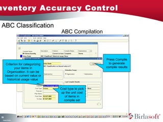 nventory Accuracy Control

ABC Classification
                                  ABC Compilation




                                                      Press Compile
     Criterion for categorizing                         to generate
            your items in                             compile results
      Organization. It can be
     based on current value or
      historical usage value

                                  Cost type to pick
                                  up the unit cost
                                    of items in
                                    compile set




13
5
 C ma yC n e tia
  o p n o fid n l
 