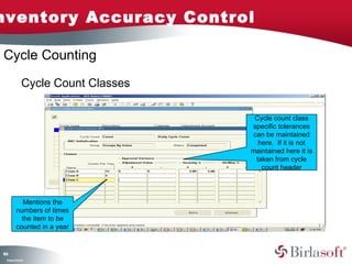 nventory Accuracy Control

Cycle Counting

               Cycle Count Classes

                                      Cycle count class
                                     specific tolerances
                                     can be maintained
                                       here. If it is not
                                     maintained here it is
                                      taken from cycle
                                        count header




             Mentions the
          numbers of times
            the item to be
          counted in a year


14
6
 C ma yC n e tia
  o p n o fid n l
 