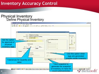 Inventory Accuracy Control

Physical Inventory
                    Define Physical Inventory




 Set the option
 for approval of
     physical
 inventory tags


                                                                    Use this option when
                                                                     tags are generated
                                                                   outside oracle inventory
                    Tolerances for Quantity and
                              value
                                                      Click snapshot to
                                                   generate the snapshot
                                                  of inventory on hand for
13
7                                                   count subinventories
 C ma yC n e tia
  o p n o fid n l
 