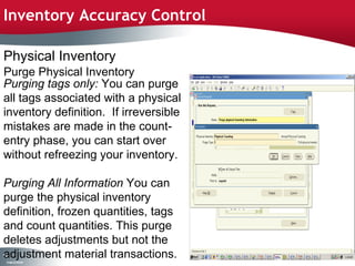 Inventory Accuracy Control

Physical Inventory
Purge Physical Inventory
Purging tags only: You can purge
all tags associated with a physical
inventory definition. If irreversible
mistakes are made in the count-
entry phase, you can start over
without refreezing your inventory.

Purging All Information You can
purge the physical inventory
definition, frozen quantities, tags
and count quantities. This purge
deletes adjustments but not the
adjustment material transactions.
10
8
 C ma yC n e tia
  o p n o fid n l
 