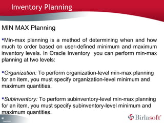 Inventory Planning

MIN MAX Planning
Min-max planning is a method of determining when and how
much to order based on user-defined minimum and maximum
inventory levels. In Oracle Inventory you can perform min-max
planning at two levels:

Organization: To perform organization-level min-max planning
for an item, you must specify organization-level minimum and
maximum quantities.

Subinventory: To perform subinventory-level min-max planning
for an item, you must specify subinventory-level minimum and
maximum quantities.
12
8
 C ma yC n e tia
  o p n o fid n l
 