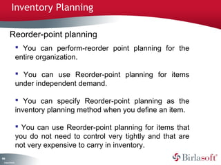 Inventory Planning

         Reorder-point planning
                     You can perform-reorder point planning for the
                    entire organization.

                     You can use Reorder-point planning for items
                    under independent demand.

                     You can specify Reorder-point planning as the
                    inventory planning method when you define an item.

                     You can use Reorder-point planning for items that
                    you do not need to control very tightly and that are
                    not very expensive to carry in inventory.
14
9
 C ma yC n e tia
  o p n o fid n l
 