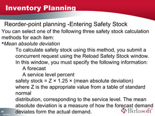 Inventory Planning

     Reorder-point planning -Entering Safety Stock
You can select one of the following three safety stock calculation
methods for each item:
Mean absolute deviation
     To calculate safety stock using this method, you submit a
     concurrent request using the Reload Safety Stock window.
     In this window, you must specify the following information:
         A forecast
         A service level percent
     safety stock = Z × 1.25 × (mean absolute deviation)
     where Z is the appropriate value from a table of standard
     normal
     distribution, corresponding to the service level. The mean
     absolute deviation is a measure of how the forecast demand
20
0
     deviates form the actual demand.
 C ma yC n e tia
  o p n o fid n l
 