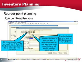 Inventory Planning

         Reorder-point planning
              Reorder Point Program




                                                                  Enter the forecast
                                       Use this option as no if   set to be used for
                                          you don’t want to       EOQ and reorder
       Give your demand supply          generate requisitions      point calculation
      and supply cut off date. Till     and want to generate
     this date your forecast will be     report for items will
         taken for reorder point          quantity less than
               calculation                  reorder point




25
0
 C ma yC n e tia
  o p n o fid n l
 