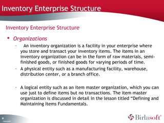 Inventory Enterprise Structure

      Inventory Enterprise Structure
          Organizations
                    –   An inventory organization is a facility in your enterprise where
                      you store and transact your inventory items. The items in an
                      inventory organization can be in the form of raw materials, semi-
                      finished goods, or finished goods for varying periods of time.
                    – A physical entity such as a manufacturing facility, warehouse,
                      distribution center, or a branch office.

                    – A logical entity such as an item master organization, which you can
                      use just to define items but no transactions. The item master
                      organization is discussed in detail in the lesson titled “Defining and
                      Maintaining Items Fundamentals.


28
 C ma yC n e tia
  o p n o fid n l
 